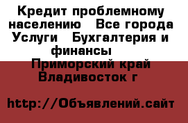 Кредит проблемному населению - Все города Услуги » Бухгалтерия и финансы   . Приморский край,Владивосток г.